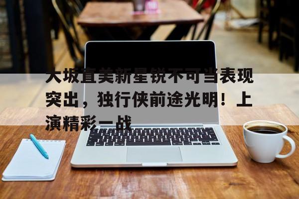 包含大坂直美新星锐不可当表现突出，独行侠前途光明！上演精彩一战的词条